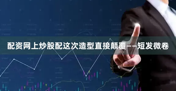 配资网上炒股配这次造型直接颠覆——短发微卷