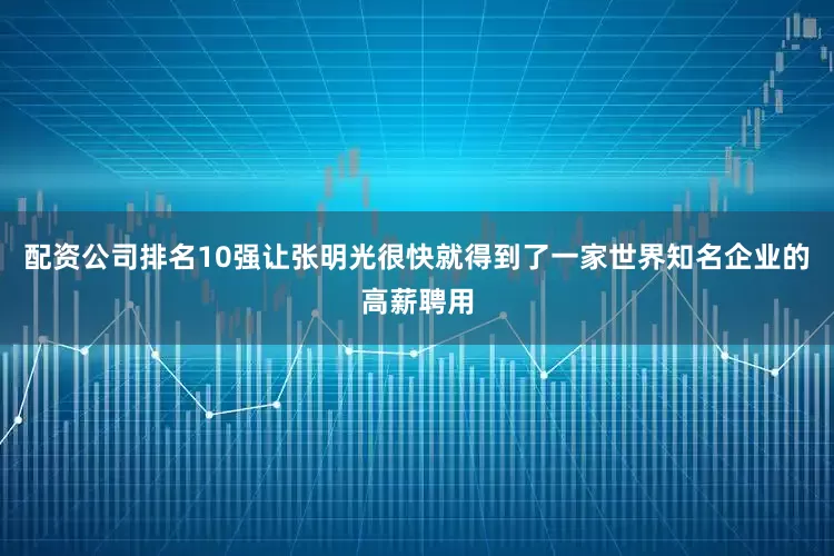 配资公司排名10强让张明光很快就得到了一家世界知名企业的高薪聘用