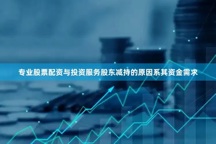 专业股票配资与投资服务股东减持的原因系其资金需求