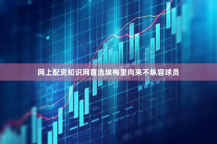 网上配资知识网首选埃梅里向来不纵容球员