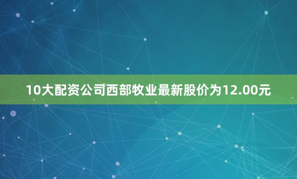 10大配资公司西部牧业最新股价为12.00元
