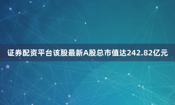 证券配资平台该股最新A股总市值达242.82亿元
