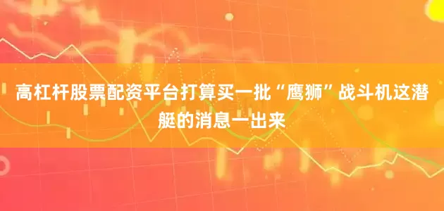 高杠杆股票配资平台打算买一批“鹰狮”战斗机这潜艇的消息一出来